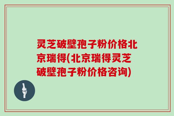灵芝破壁孢子粉价格北京瑞得(北京瑞得灵芝破壁孢子粉价格咨询)