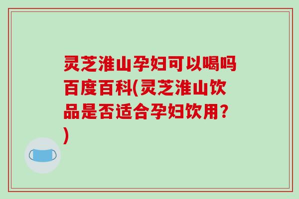 灵芝淮山孕妇可以喝吗百度百科(灵芝淮山饮品是否适合孕妇饮用?)