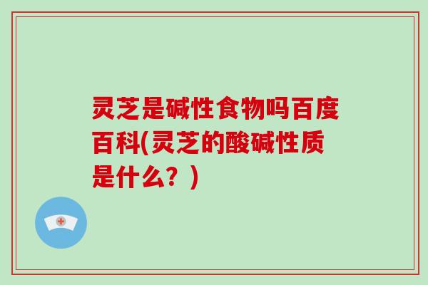 灵芝是碱性食物吗百度百科(灵芝的酸碱性质是什么?)