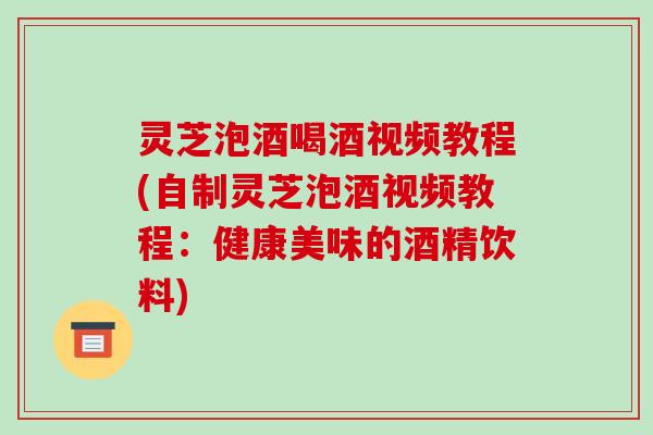 灵芝泡酒喝酒视频教程(自制灵芝泡酒视频教程：健康美味的酒精饮料)