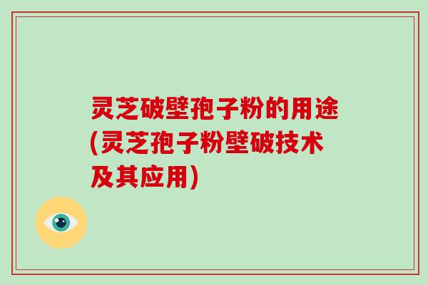 灵芝破壁孢子粉的用途(灵芝孢子粉壁破技术及其应用)