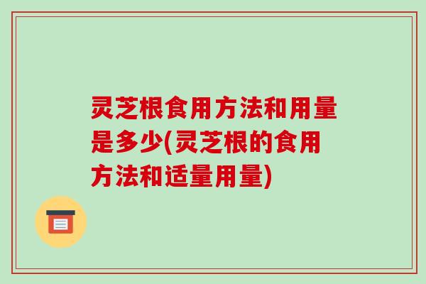 灵芝根食用方法和用量是多少(灵芝根的食用方法和适量用量)
