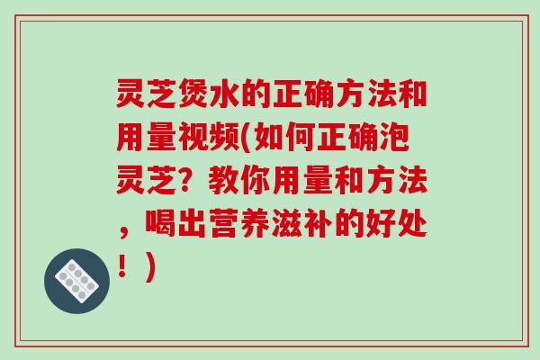 灵芝煲水的正确方法和用量视频(如何正确泡灵芝?教你用量和方法,喝出营养滋补的好处!)