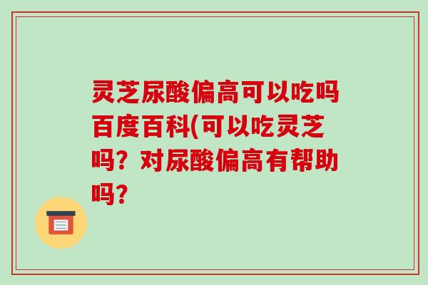 灵芝尿酸偏高可以吃吗百度百科(可以吃灵芝吗?对尿酸偏高有帮助吗?