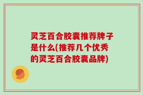 灵芝百合胶囊推荐牌子是什么(推荐几个优秀的灵芝百合胶囊品牌)