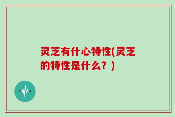 灵芝有什心特性(灵芝的特性是什么？)