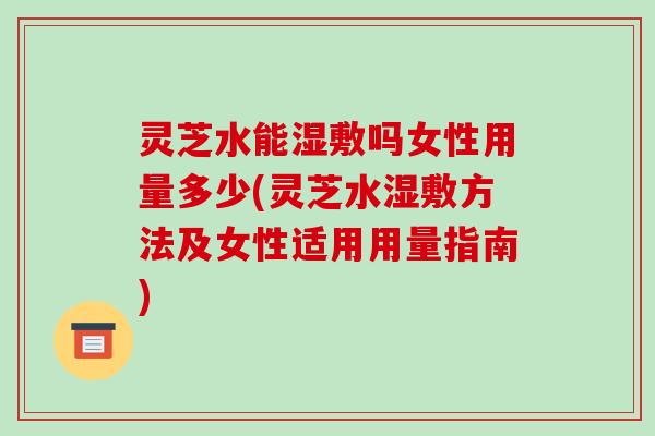 灵芝水能湿敷吗女性用量多少(灵芝水湿敷方法及女性适用用量指南)
