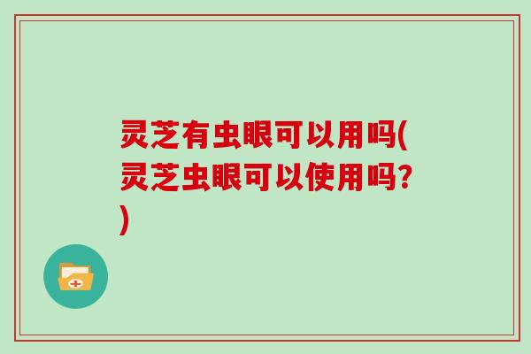 灵芝有虫眼可以用吗(灵芝虫眼可以使用吗?)