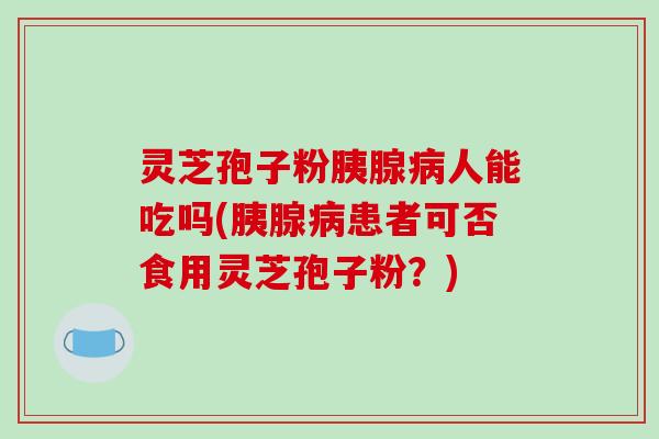 灵芝孢子粉胰腺病人能吃吗(胰腺病患者可否食用灵芝孢子粉?)
