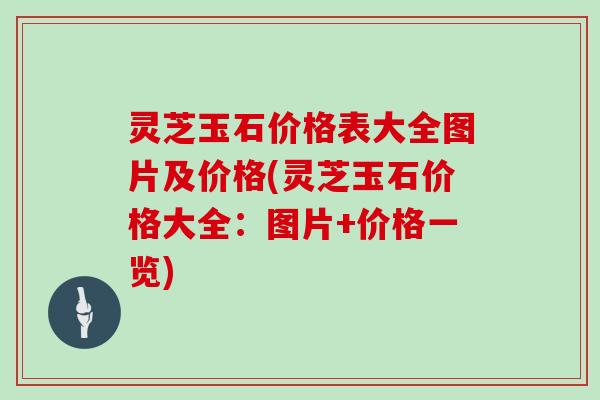灵芝玉石价格表大全图片及价格(灵芝玉石价格大全：图片+价格一览)