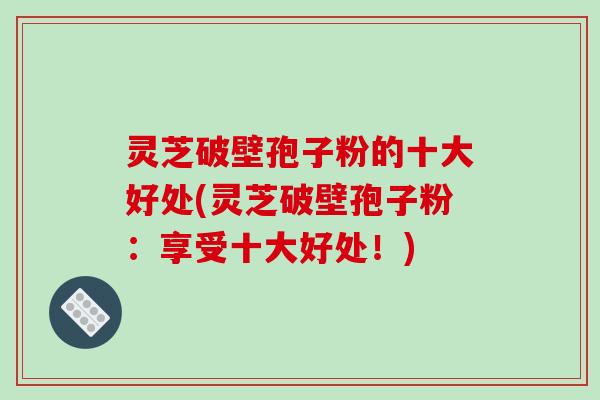灵芝破壁孢子粉的十大好处(灵芝破壁孢子粉:享受十大好处!)