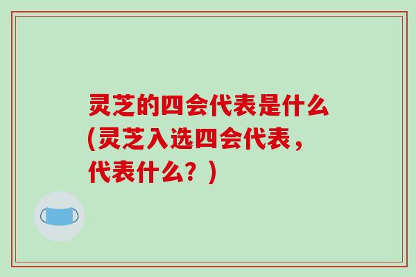 灵芝的四会代表是什么(灵芝入选四会代表,代表什么?)