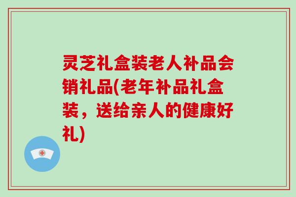 灵芝礼盒装老人补品会销礼品(老年补品礼盒装，送给亲人的健康好礼)