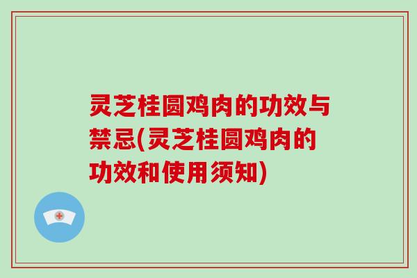 灵芝桂圆鸡肉的功效与禁忌(灵芝桂圆鸡肉的功效和使用须知)