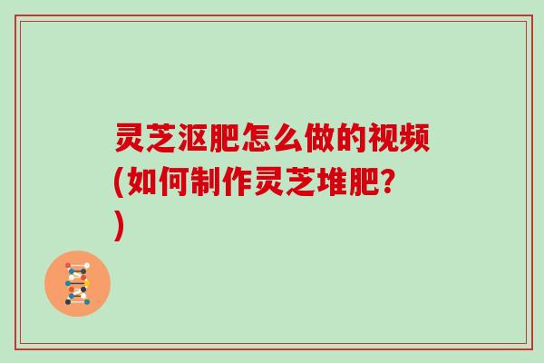 灵芝沤肥怎么做的视频(如何制作灵芝堆肥?)