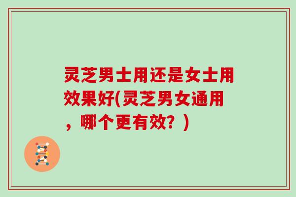 灵芝男士用还是女士用效果好(灵芝男女通用,哪个更有效?)