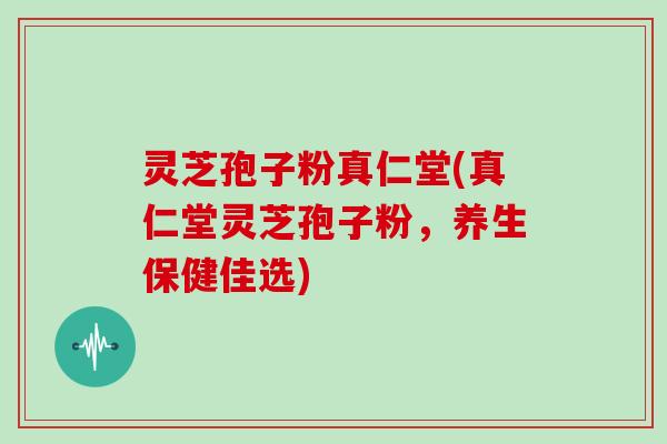 灵芝孢子粉真仁堂(真仁堂灵芝孢子粉,养生保健佳选)