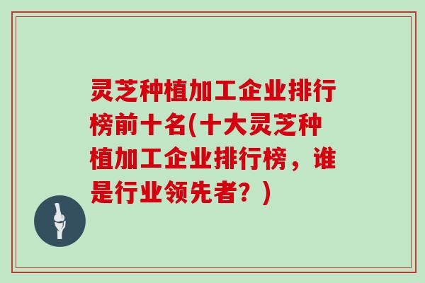 灵芝种植加工企业排行榜前十名(十大灵芝种植加工企业排行榜,谁是行业领先者?)