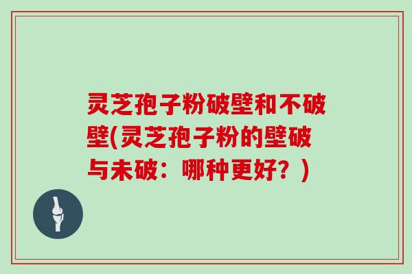 灵芝孢子粉破壁和不破壁(灵芝孢子粉的壁破与未破：哪种更好？)