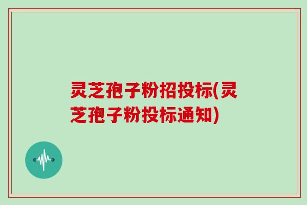 灵芝孢子粉招投标(灵芝孢子粉投标通知)