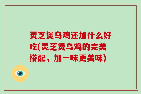 灵芝煲乌鸡还加什么好吃(灵芝煲乌鸡的完美搭配,加一味更美味)