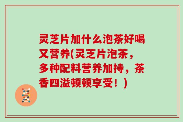 灵芝片加什么泡茶好喝又营养(灵芝片泡茶，多种配料营养加持，茶香四溢顿顿享受！)