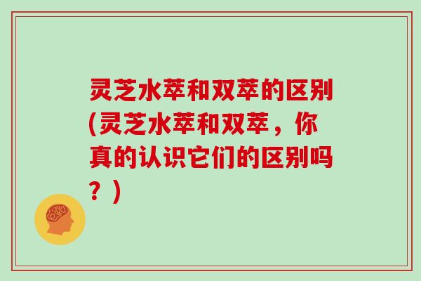 灵芝水萃和双萃的区别(灵芝水萃和双萃,你真的认识它们的区别吗?)