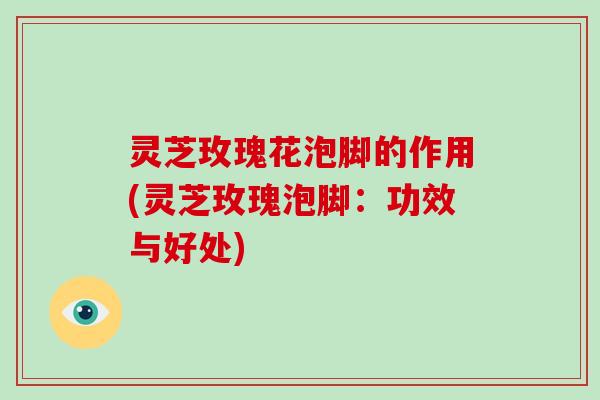 灵芝玫瑰花泡脚的作用(灵芝玫瑰泡脚:功效与好处)