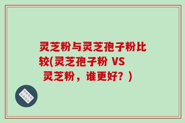 灵芝粉与灵芝孢子粉比较(灵芝孢子粉 VS 灵芝粉,谁更好?)