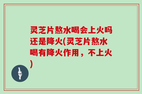 灵芝片熬水喝会上火吗还是降火(灵芝片熬水喝有降火作用，不上火)