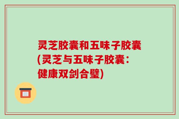 灵芝胶囊和五味子胶囊(灵芝与五味子胶囊:健康双剑合璧)
