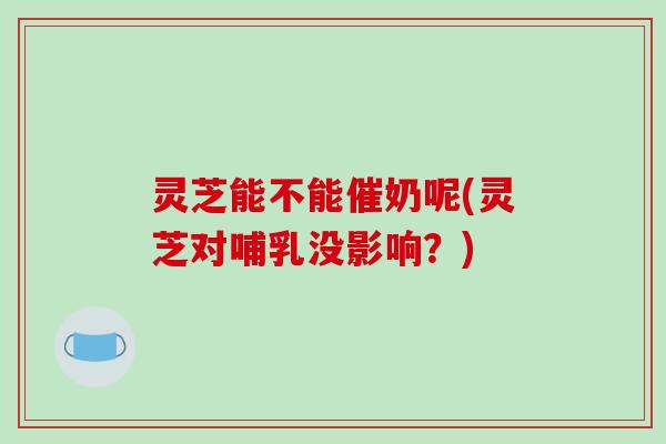 灵芝能不能催奶呢(灵芝对哺乳没影响?)