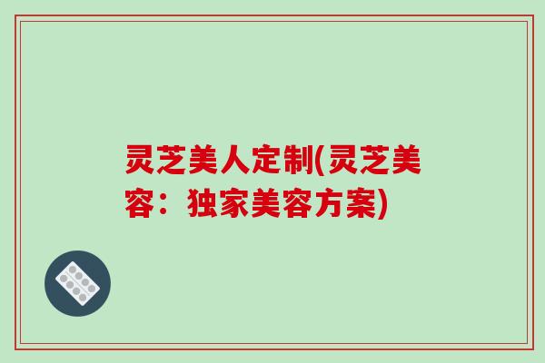 灵芝美人定制(灵芝美容:独家美容方案)