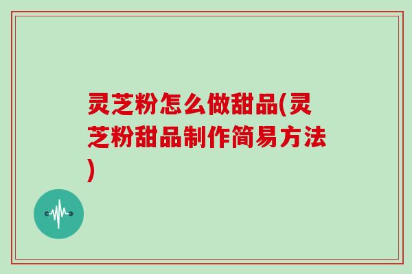 灵芝粉怎么做甜品(灵芝粉甜品制作简易方法)