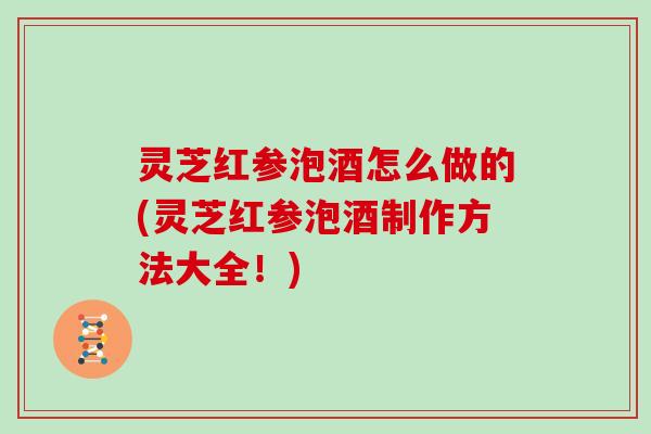 灵芝红参泡酒怎么做的(灵芝红参泡酒制作方法大全!)