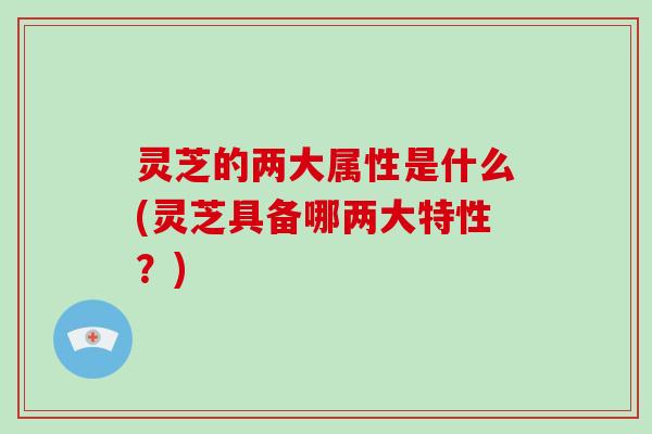 灵芝的两大属性是什么(灵芝具备哪两大特性？)