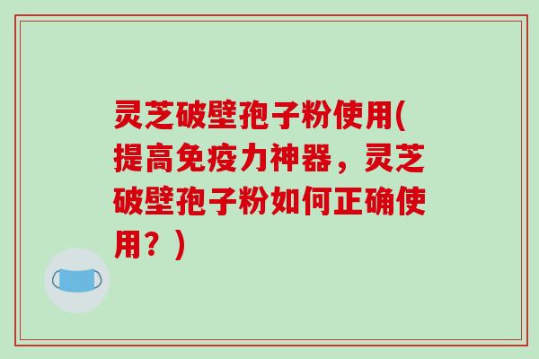 灵芝破壁孢子粉使用(提高免疫力神器,灵芝破壁孢子粉如何正确使用?)