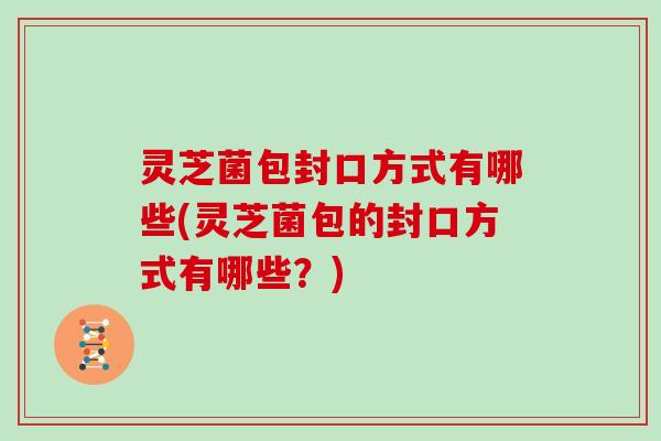 灵芝菌包封口方式有哪些(灵芝菌包的封口方式有哪些?)