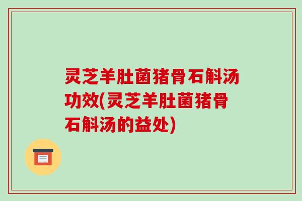 灵芝羊肚菌猪骨石斛汤功效(灵芝羊肚菌猪骨石斛汤的益处)