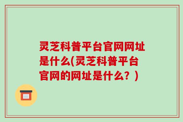 灵芝科普平台官网网址是什么(灵芝科普平台官网的网址是什么?)