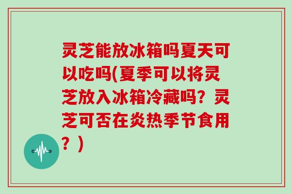 灵芝能放冰箱吗夏天可以吃吗(夏季可以将灵芝放入冰箱冷藏吗？灵芝可否在炎热季节食用？)