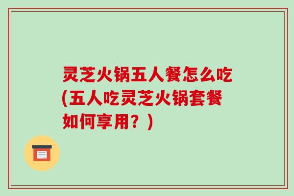 灵芝火锅五人餐怎么吃(五人吃灵芝火锅套餐如何享用?)