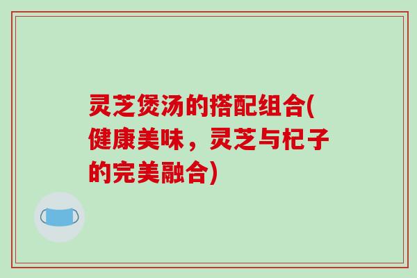 灵芝煲汤的搭配组合(健康美味,灵芝与杞子的完美融合)