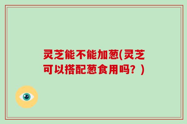灵芝能不能加葱(灵芝可以搭配葱食用吗?)