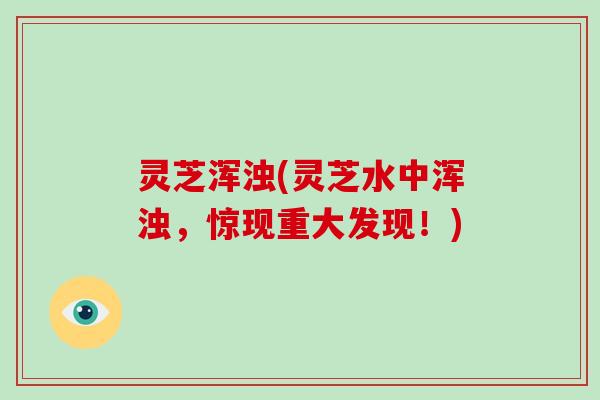 灵芝浑浊(灵芝水中浑浊,惊现重大发现!)