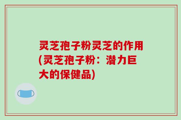 灵芝孢子粉灵芝的作用(灵芝孢子粉:潜力巨大的保健品)