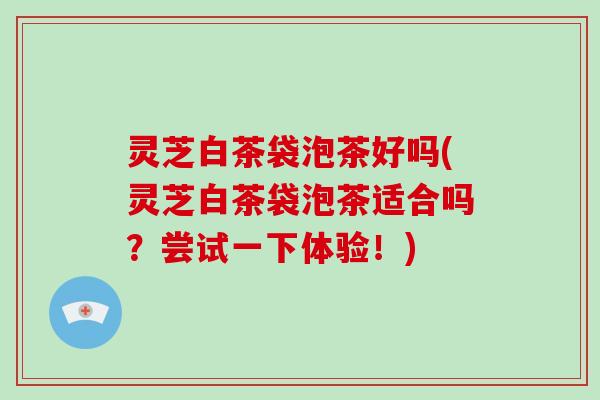 灵芝白茶袋泡茶好吗(灵芝白茶袋泡茶适合吗?尝试一下体验!)