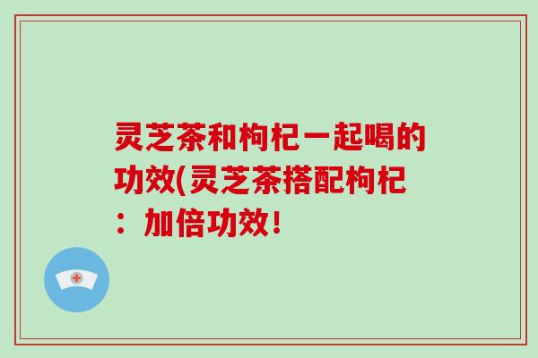 灵芝茶和枸杞一起喝的功效(灵芝茶搭配枸杞:加倍功效!