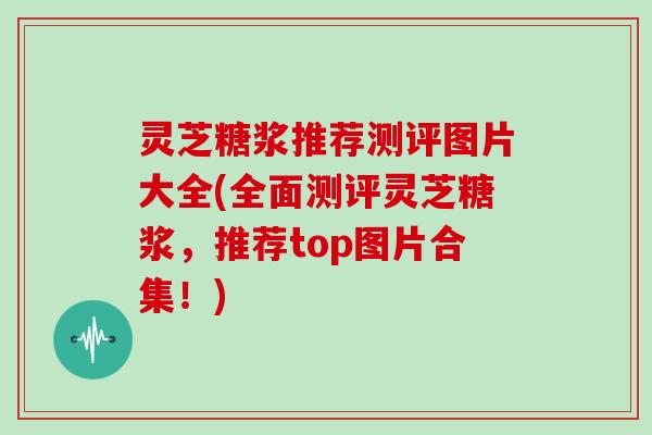 灵芝糖浆推荐测评图片大全(全面测评灵芝糖浆,推荐top图片合集!)