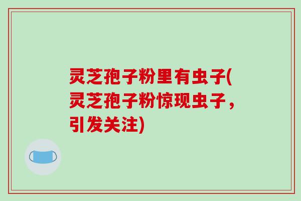 灵芝孢子粉里有虫子(灵芝孢子粉惊现虫子，引发关注)